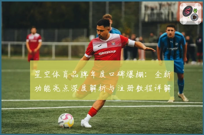 星空体育品牌年度口碑爆棚:全新功能亮点深度解析与注册教程详解