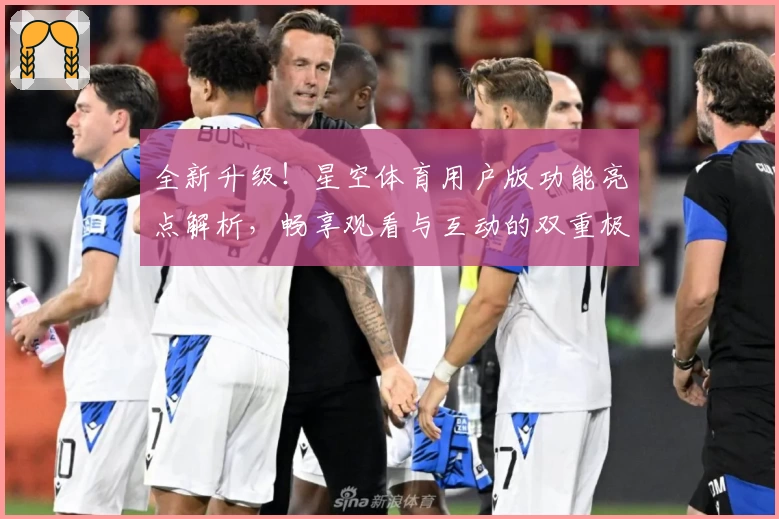 全新升级!星空体育用户版功能亮点解析,畅享观看与互动的双重极致体验