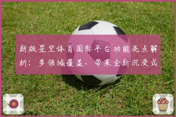 新版星空体育国际平台功能亮点解析:多领域覆盖,带来全新沉浸式体验