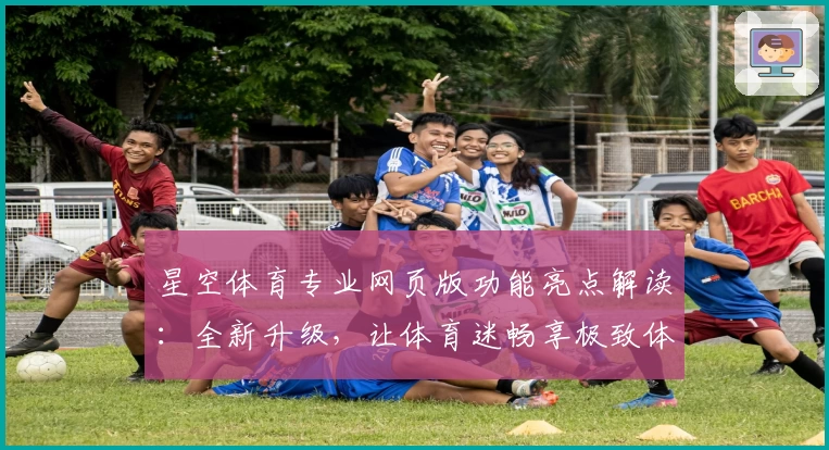 星空体育专业网页版功能亮点解读：全新升级，让体育迷畅享极致体验