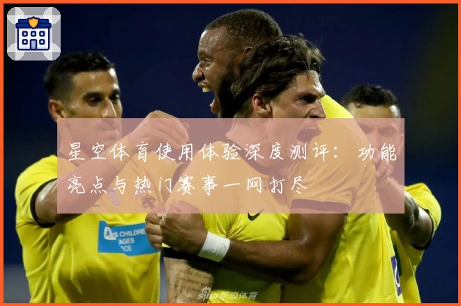 星空体育使用体验深度测评：功能亮点与热门赛事一网打尽