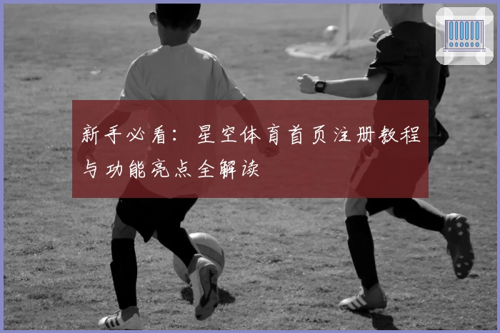 新手必看：星空体育首页注册教程与功能亮点全解读