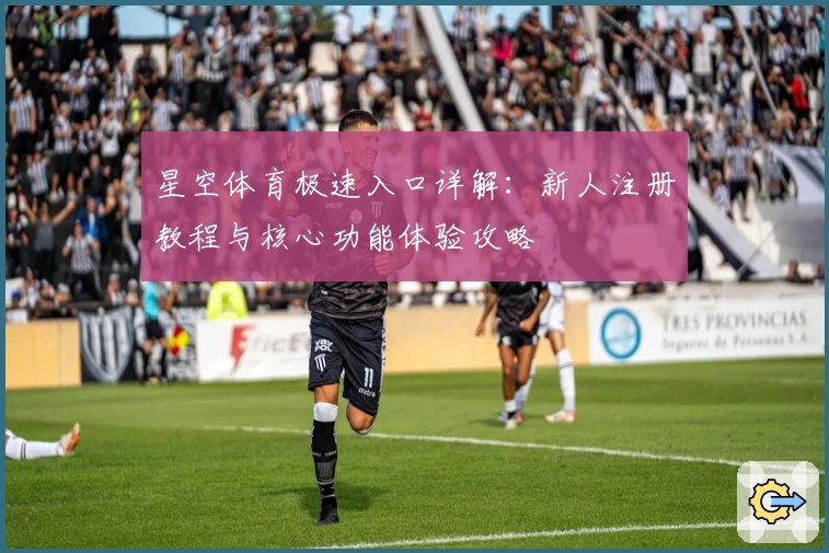 星空体育极速入口详解：新人注册教程与核心功能体验攻略