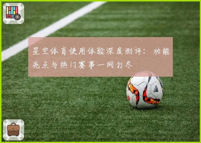 星空体育使用体验深度测评：功能亮点与热门赛事一网打尽