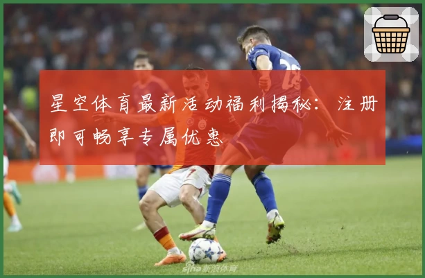 星空体育最新活动福利揭秘：注册即可畅享专属优惠