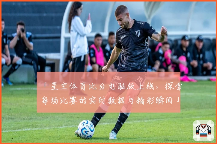 「星空体育比分电脑版上线,探索每场比赛的实时数据与精彩瞬间」