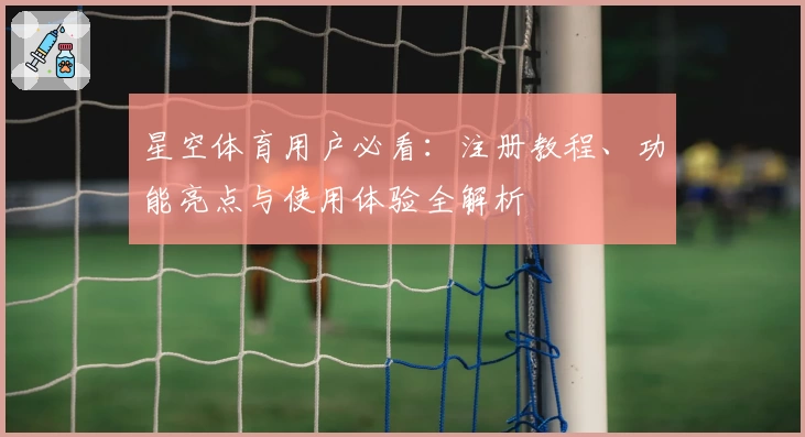 星空体育用户必看：注册教程、功能亮点与使用体验全解析