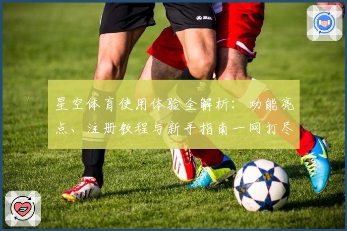 星空体育使用体验全解析：功能亮点、注册教程与新手指南一网打尽