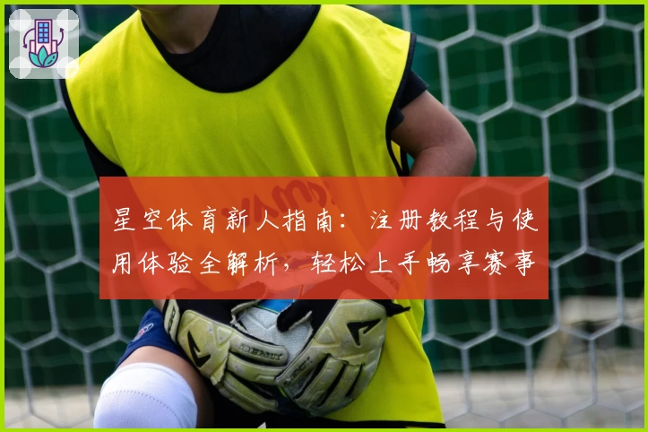 星空体育新人指南：注册教程与使用体验全解析，轻松上手畅享赛事魅力
