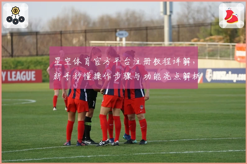 星空体育官方平台注册教程详解，新手秒懂操作步骤与功能亮点解析