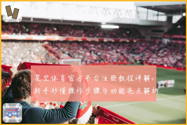 星空体育官方平台注册教程详解，新手秒懂操作步骤与功能亮点解析