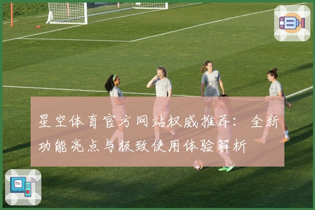 星空体育官方网站权威推荐：全新功能亮点与极致使用体验解析