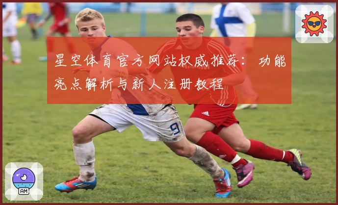 星空体育官方网站权威推荐：功能亮点解析与新人注册教程
