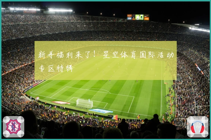 新手福利来了！星空体育国际活动专区特辑