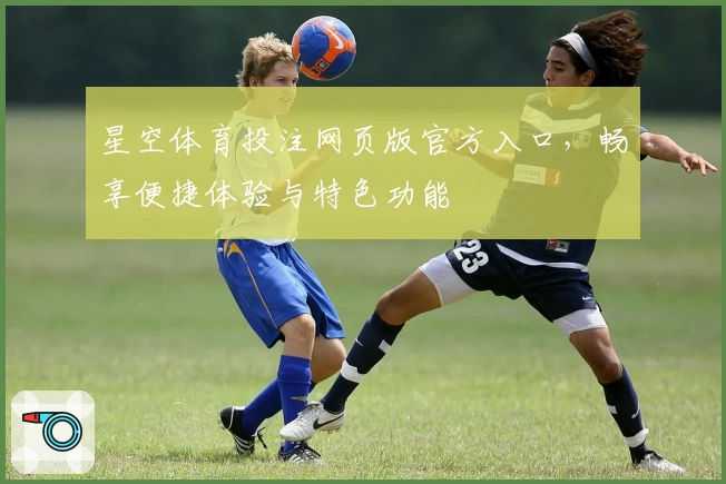 星空体育投注网页版官方入口，畅享便捷体验与特色功能
