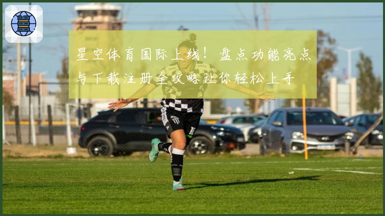 星空体育国际上线！盘点功能亮点与下载注册全攻略让你轻松上手