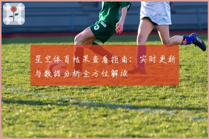 星空体育结果查看指南:实时更新与数据分析全方位解读