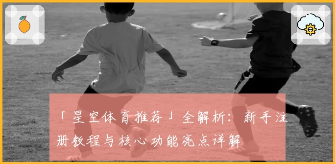 「星空体育推荐」全解析：新手注册教程与核心功能亮点详解
