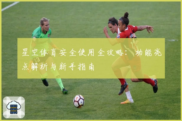 星空体育安全使用全攻略：功能亮点解析与新手指南