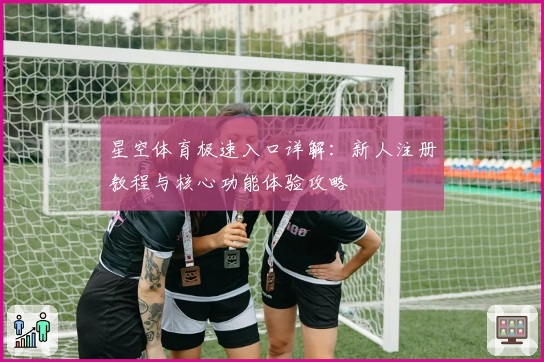 星空体育极速入口详解：新人注册教程与核心功能体验攻略
