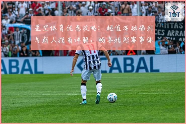 星空体育优惠攻略:超值活动福利与新人指南详解,畅享精彩赛事体验